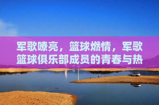 军歌嘹亮，篮球燃情，军歌篮球俱乐部成员的青春与热血，军歌嘹亮，篮球燃情，军歌篮球俱乐部成员的青春热血