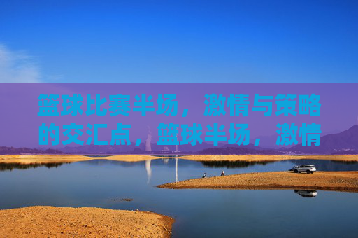 篮球比赛半场，激情与策略的交汇点，篮球半场，激情与策略的交汇时刻