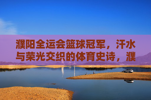 濮阳全运会篮球冠军,汗水与荣光交织的体育史诗,濮阳全运会篮球冠军,汗水与荣光交织的体育史诗