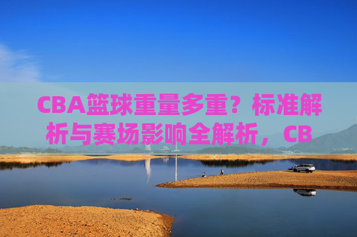 CBA篮球重量多重?标准解析与赛场影响全解析,CBA篮球重量标准解析,赛场影响全解析