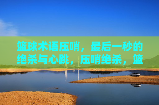 篮球术语压哨,最后一秒的绝杀与心跳,压哨绝杀,篮球术语里的最后一秒心跳