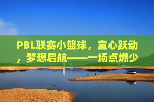 PBL联赛小篮球,童心跃动,梦想启航——一场点燃少年篮球热情的赛事纪实,PBL联赛小篮球,童心跃动,梦想启航——一场点燃少年篮球热情的赛事纪实