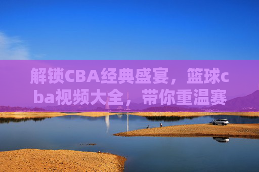 解锁CBA经典盛宴,篮球cba视频大全,带你重温赛场激情与传奇,CBA经典盛宴视频大全,带你重温赛场激情与传奇