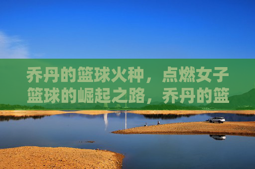 乔丹的篮球火种,点燃女子篮球的崛起之路,乔丹的篮球火种,点燃女子篮球的崛起之路