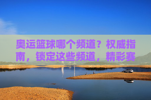 奥运篮球哪个频道？权威指南，锁定这些频道，精彩赛事不错过，奥运篮球哪个频道？权威指南，锁定这些频道，不错过精彩赛事