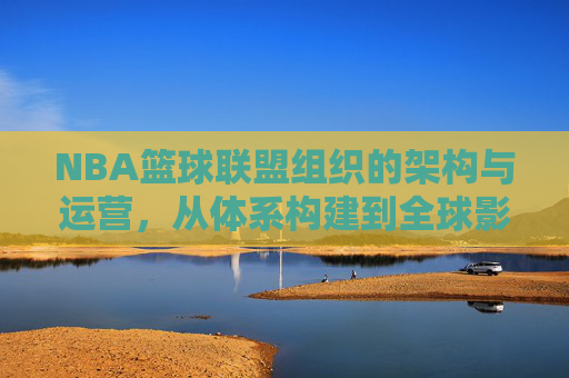 NBA篮球联盟组织的架构与运营，从体系构建到全球影响力的深度剖析，NBA篮球联盟组织架构与运营，体系构建到全球影响力的深度剖析