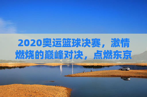 2020奥运篮球决赛，激情燃烧的巅峰对决，点燃东京的体育火焰，2020奥运篮球决赛，激情燃烧的巅峰对决，点燃东京体育火焰