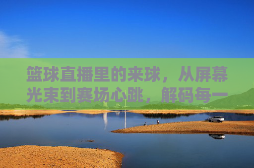 篮球直播里的来球,从屏幕光束到赛场心跳,解码每一次投篮的激情,篮球直播里的来球,从屏幕光束到赛场心跳,解码每一次投篮的激情