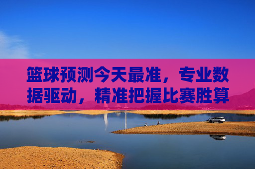 篮球预测今天最准，专业数据驱动，精准把握比赛胜算，篮球预测今日最准，专业数据驱动，精准把握比赛胜算