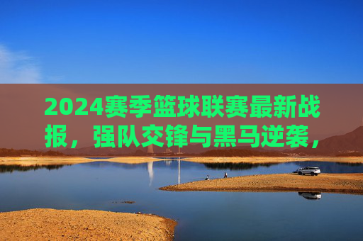 2024赛季篮球联赛最新战报，强队交锋与黑马逆袭，赛场风云再起，2024赛季篮球联赛最新战报，强队交锋与黑马逆袭，赛场风云再起