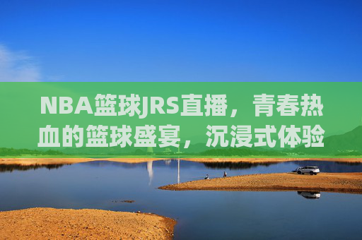 NBA篮球JRS直播，青春热血的篮球盛宴，沉浸式体验赛场激情，NBA JRS直播，青春热血篮球盛宴，沉浸式感受赛场激情