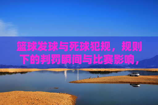篮球发球与死球犯规,规则下的判罚瞬间与比赛影响,篮球发球与死球犯规,规则下的判罚瞬间及比赛影响
