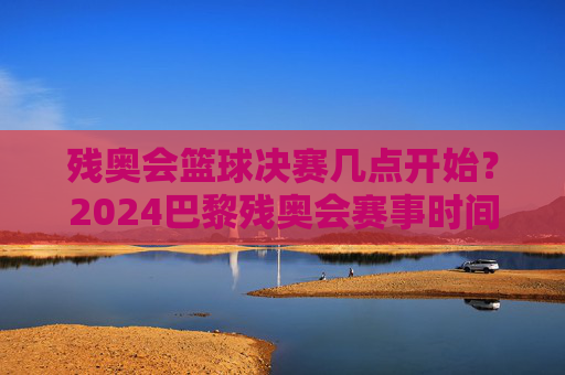 残奥会篮球决赛几点开始?2024巴黎残奥会赛事时间安排及精彩看点解析,2024巴黎残奥会篮球决赛时间及赛事时间安排与精彩看点解析