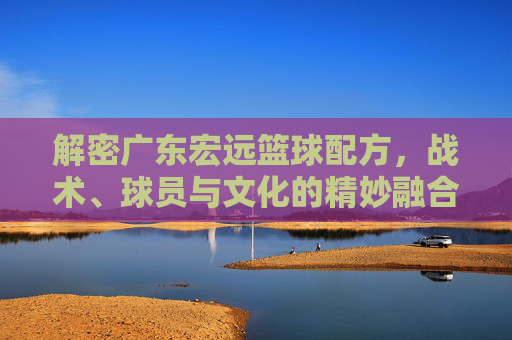 解密广东宏远篮球配方,战术、球员与文化的精妙融合,解密广东宏远篮球配方,战术、球员与文化的精妙融合