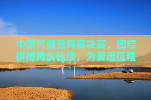 中国男篮亚锦赛决赛，团结拼搏再创佳绩，为奥运征程蓄力，中国男篮亚锦赛夺冠，团结拼搏再创佳绩，为奥运征程蓄力