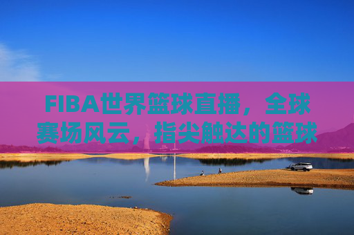 FIBA世界篮球直播，全球赛场风云，指尖触达的篮球盛宴，FIBA世界篮球直播，全球赛场风云，指尖触达的篮球盛宴