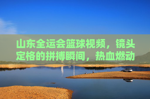 山东全运会篮球视频，镜头定格的拼搏瞬间，热血燃动全运赛场，山东全运会篮球视频，镜头定格拼搏瞬间，热血燃动全运赛场