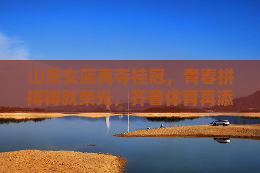 山东女篮再夺桂冠,青春拼搏铸就荣光,齐鲁体育再添新辉,山东女篮再夺桂冠,青春拼搏铸就荣光,齐鲁体育再添新辉