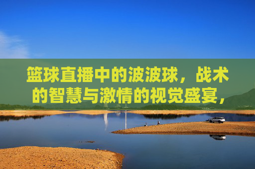 篮球直播中的波波球，战术的智慧与激情的视觉盛宴，篮球直播中的波波球，战术的智慧与激情的视觉盛宴