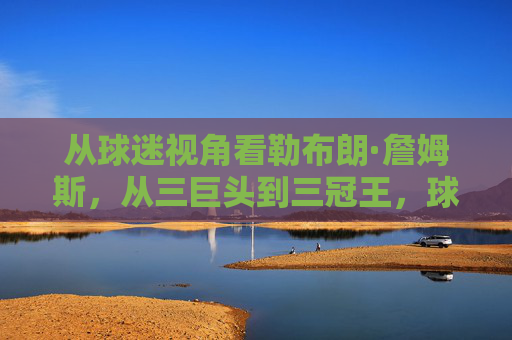 从球迷视角看勒布朗·詹姆斯,从三巨头到三冠王,球迷情怀与争议的交织,球迷视角下的勒布朗·詹姆斯,三巨头到三冠王,情怀与争议的交织