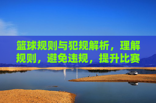 篮球规则与犯规解析,理解规则,避免违规,提升比赛水平,篮球规则与犯规解析,理解规则,避免违规,提升比赛水平