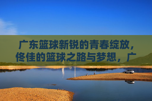 广东篮球新锐的青春绽放，佟佳的篮球之路与梦想，广东篮球新锐青春绽放，佟佳的篮球之路与梦想