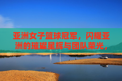 亚洲女子篮球冠军,闪耀亚洲的璀璨星辉与团队荣光,亚洲女子篮球冠军,闪耀亚洲的璀璨星辉与团队荣光