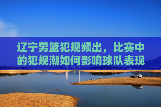 辽宁男篮犯规频出,比赛中的犯规潮如何影响球队表现与观众体验?辽宁男篮犯规频出,比赛中的犯规潮如何影响球队表现与观众体验?