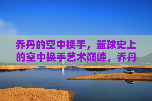乔丹的空中换手,篮球史上的空中换手艺术巅峰,乔丹的空中换手,篮球史上的空中换手艺术巅峰