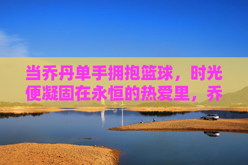 当乔丹单手拥抱篮球,时光便凝固在永恒的热爱里,乔丹单手拥抱篮球,永恒热爱凝固时光