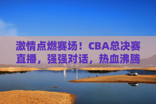 激情点燃赛场!CBA总决赛直播,强强对话,热血沸腾的篮球盛宴,激情点燃赛场!CBA总决赛直播,强强对话,热血沸腾的篮球盛宴