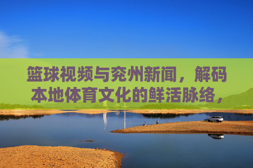 篮球视频与兖州新闻,解码本地体育文化的鲜活脉络,篮球视频与兖州新闻,解码本地体育文化的鲜活脉络