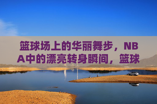 篮球场上的华丽舞步,NBA中的漂亮转身瞬间,篮球场上的华丽舞步,NBA中的漂亮转身瞬间