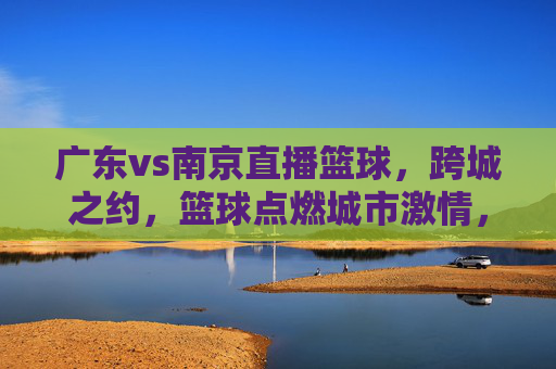 广东vs南京直播篮球,跨城之约,篮球点燃城市激情,广东vs南京直播篮球,跨城之约,篮球点燃城市激情