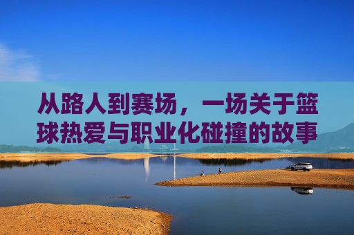 从路人到赛场,一场关于篮球热爱与职业化碰撞的故事