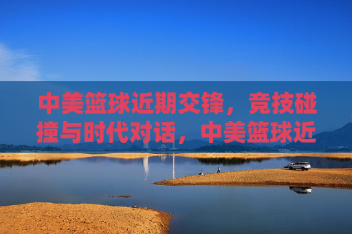 中美篮球近期交锋,竞技碰撞与时代对话,中美篮球近期交锋,竞技碰撞与时代对话