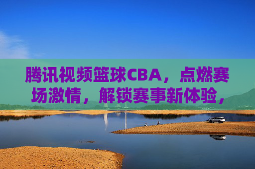 腾讯视频篮球CBA，点燃赛场激情，解锁赛事新体验，腾讯视频篮球CBA，点燃赛场激情，解锁赛事新体验