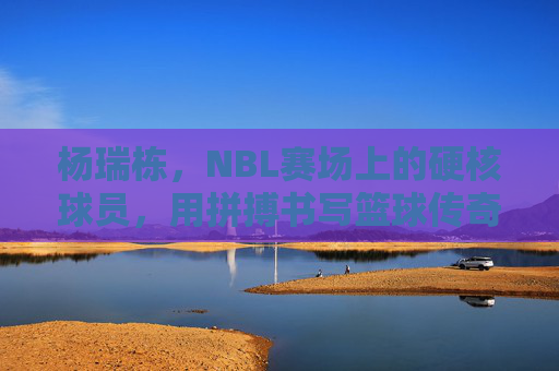 杨瑞栋,NBL赛场上的硬核球员,用拼搏书写篮球传奇,杨瑞栋,NBL赛场硬核球员,以拼搏书写篮球传奇