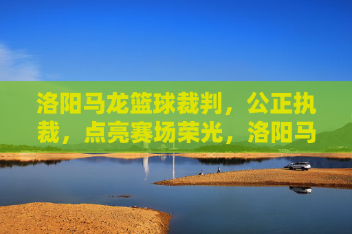 洛阳马龙篮球裁判,公正执裁,点亮赛场荣光,洛阳马龙篮球裁判,公正执裁,点亮赛场荣光