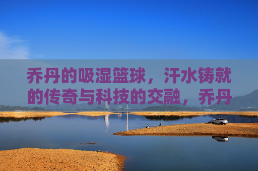 乔丹的吸湿篮球,汗水铸就的传奇与科技的交融,乔丹的吸湿篮球,汗水铸就的传奇与科技的交融