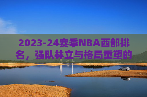 2023-24赛季NBA西部排名,强队林立与格局重塑的激烈博弈,2023-24赛季NBA西部排名,强队林立与格局重塑的激烈博弈