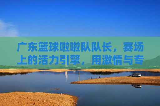 广东篮球啦啦队队长,赛场上的活力引擎,用激情与专业点燃篮球热情,广东篮球啦啦队队长,赛场上的活力引擎,以激情与专业点燃篮球热情