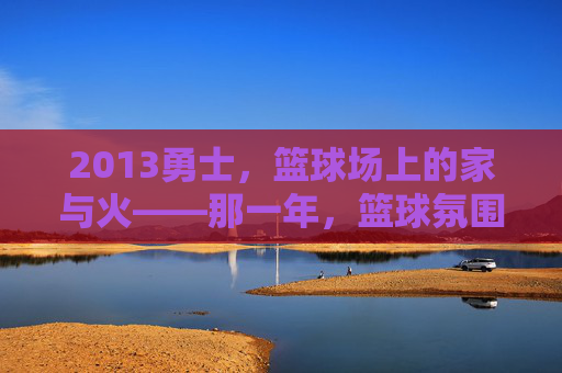 2013勇士,篮球场上的家与火——那一年,篮球氛围的纯粹与炽热,2013勇士,篮球场上的家与火——那一年,篮球氛围的纯粹与炽热