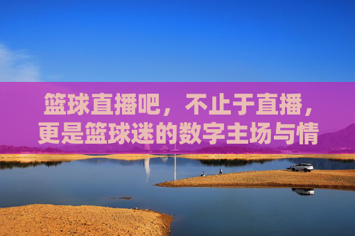 篮球直播吧,不止于直播,更是篮球迷的数字主场与情感共鸣地,篮球直播吧,不止于直播,更是篮球迷的数字主场与情感共鸣地