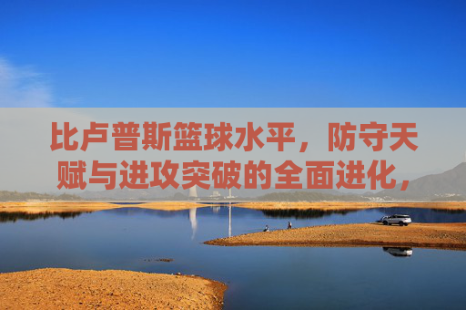 比卢普斯篮球水平,防守天赋与进攻突破的全面进化,比卢普斯篮球水平,防守天赋与进攻突破的全面进化