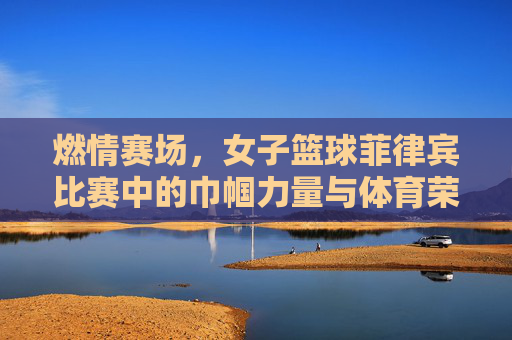 燃情赛场，女子篮球菲律宾比赛中的巾帼力量与体育荣光，燃情赛场，女子篮球菲律宾比赛中的巾帼力量与体育荣光