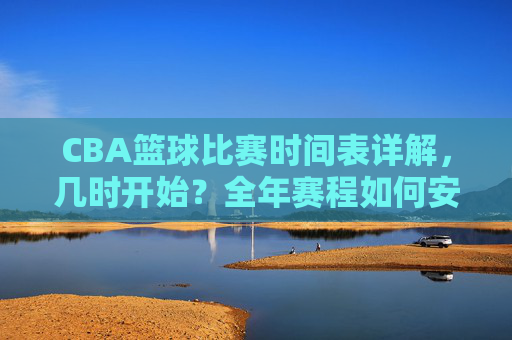 CBA篮球比赛时间表详解,几时开始?全年赛程如何安排?CBA篮球比赛时间表详解,几时开赛?全年赛程如何安排?