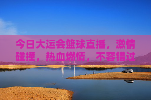 今日大运会篮球直播，激情碰撞，热血燃情，不容错过的赛事盛宴！大运会篮球直播，激情碰撞热血燃情，这场赛事不容错过！