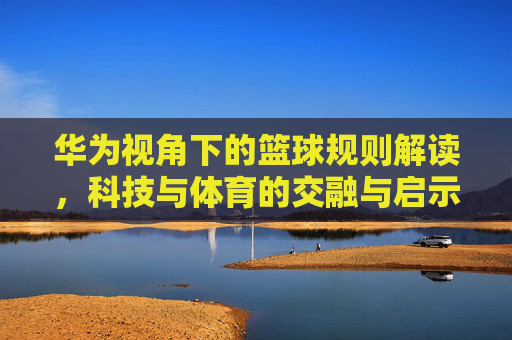 华为视角下的篮球规则解读，科技与体育的交融与启示——从规则到战略的思考，华为视角下的篮球规则解读，科技与体育的交融与启示——从规则到战略的思考