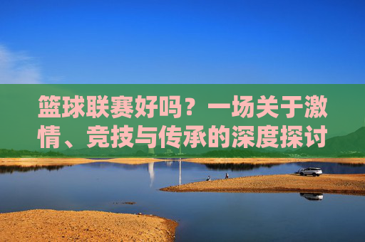篮球联赛好吗?一场关于激情、竞技与传承的深度探讨,篮球联赛好吗?一场关于激情、竞技与传承的深度探讨